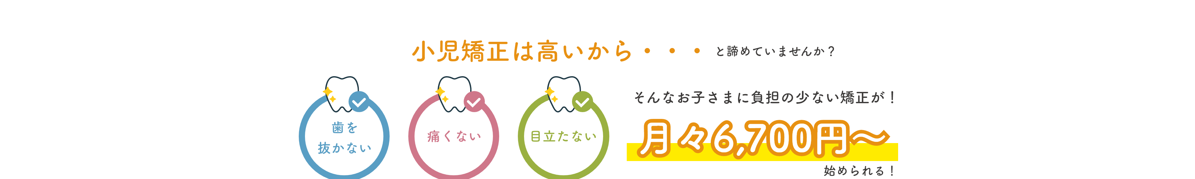 小児矯正は高いから・・・と諦めていませんか？ お子さまに負担の少ない矯正が月々6,700円〜